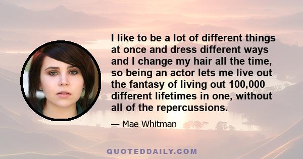 I like to be a lot of different things at once and dress different ways and I change my hair all the time, so being an actor lets me live out the fantasy of living out 100,000 different lifetimes in one, without all of