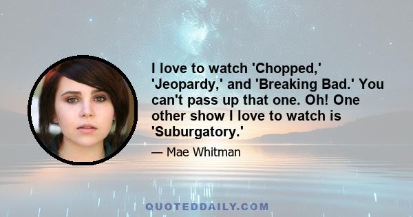 I love to watch 'Chopped,' 'Jeopardy,' and 'Breaking Bad.' You can't pass up that one. Oh! One other show I love to watch is 'Suburgatory.'