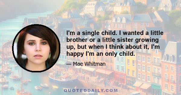 I'm a single child. I wanted a little brother or a little sister growing up, but when I think about it, I'm happy I'm an only child.