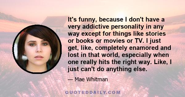 It's funny, because I don't have a very addictive personality in any way except for things like stories or books or movies or TV. I just get, like, completely enamored and lost in that world, especially when one really