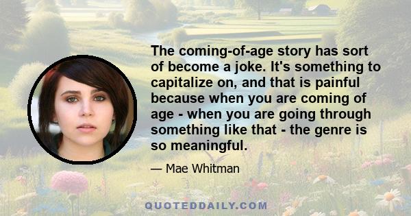 The coming-of-age story has sort of become a joke. It's something to capitalize on, and that is painful because when you are coming of age - when you are going through something like that - the genre is so meaningful.