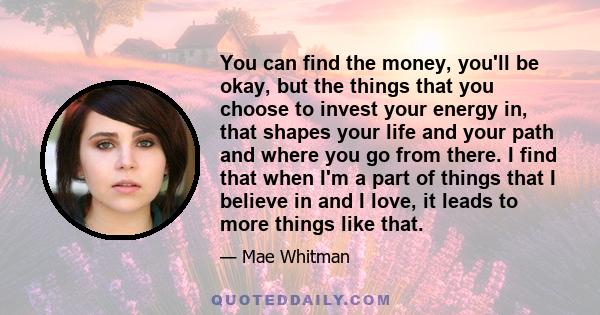 You can find the money, you'll be okay, but the things that you choose to invest your energy in, that shapes your life and your path and where you go from there. I find that when I'm a part of things that I believe in