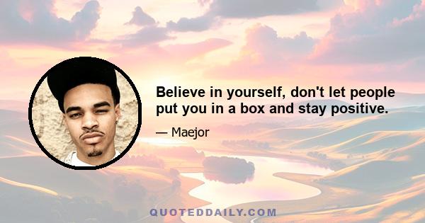 Believe in yourself, don't let people put you in a box and stay positive.