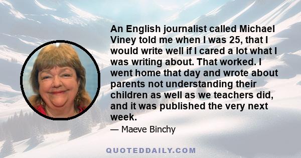 An English journalist called Michael Viney told me when I was 25, that I would write well if I cared a lot what I was writing about. That worked. I went home that day and wrote about parents not understanding their