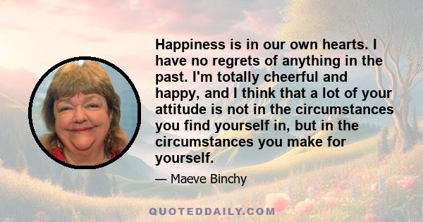 Happiness is in our own hearts. I have no regrets of anything in the past. I'm totally cheerful and happy, and I think that a lot of your attitude is not in the circumstances you find yourself in, but in the