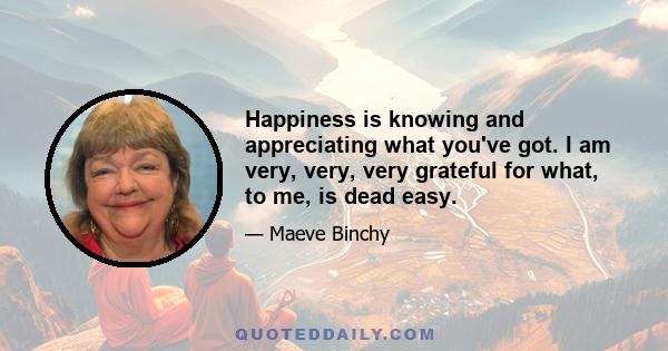 Happiness is knowing and appreciating what you've got. I am very, very, very grateful for what, to me, is dead easy.