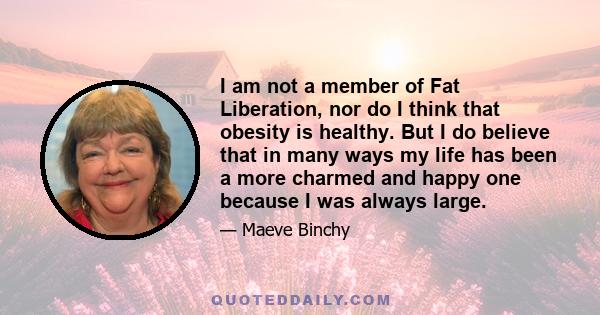 I am not a member of Fat Liberation, nor do I think that obesity is healthy. But I do believe that in many ways my life has been a more charmed and happy one because I was always large.