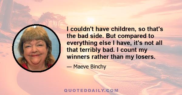 I couldn't have children, so that's the bad side. But compared to everything else I have, it's not all that terribly bad. I count my winners rather than my losers.