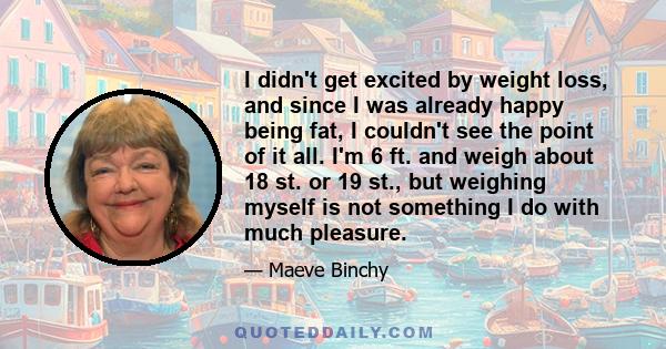 I didn't get excited by weight loss, and since I was already happy being fat, I couldn't see the point of it all. I'm 6 ft. and weigh about 18 st. or 19 st., but weighing myself is not something I do with much pleasure.