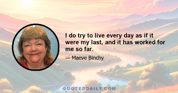 I do try to live every day as if it were my last, and it has worked for me so far.