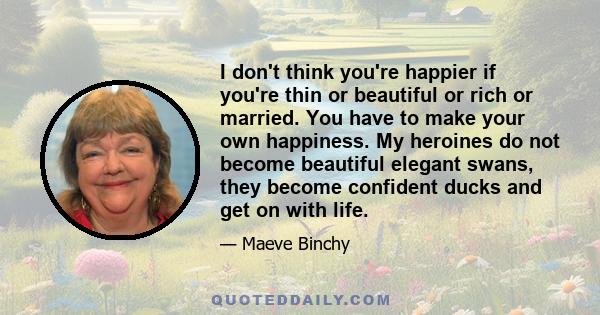 I don't think you're happier if you're thin or beautiful or rich or married. You have to make your own happiness. My heroines do not become beautiful elegant swans, they become confident ducks and get on with life.