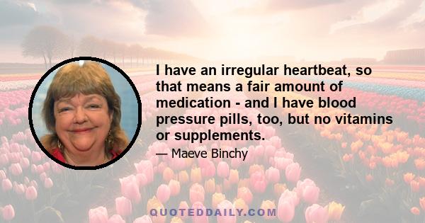 I have an irregular heartbeat, so that means a fair amount of medication - and I have blood pressure pills, too, but no vitamins or supplements.