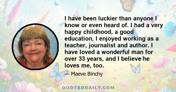 I have been luckier than anyone I know or even heard of. I had a very happy childhood, a good education, I enjoyed working as a teacher, journalist and author. I have loved a wonderful man for over 33 years, and I