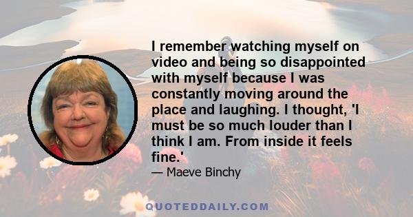 I remember watching myself on video and being so disappointed with myself because I was constantly moving around the place and laughing. I thought, 'I must be so much louder than I think I am. From inside it feels fine.'