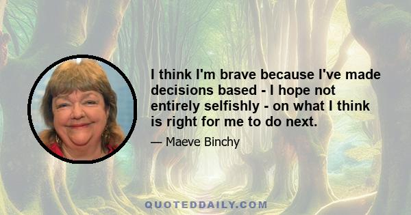 I think I'm brave because I've made decisions based - I hope not entirely selfishly - on what I think is right for me to do next.