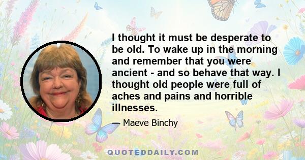 I thought it must be desperate to be old. To wake up in the morning and remember that you were ancient - and so behave that way. I thought old people were full of aches and pains and horrible illnesses.