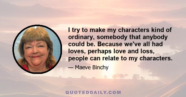 I try to make my characters kind of ordinary, somebody that anybody could be. Because we've all had loves, perhaps love and loss, people can relate to my characters.