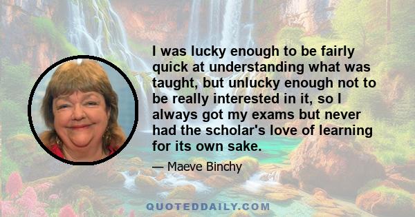 I was lucky enough to be fairly quick at understanding what was taught, but unlucky enough not to be really interested in it, so I always got my exams but never had the scholar's love of learning for its own sake.