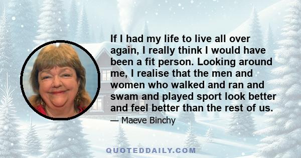 If I had my life to live all over again, I really think I would have been a fit person. Looking around me, I realise that the men and women who walked and ran and swam and played sport look better and feel better than