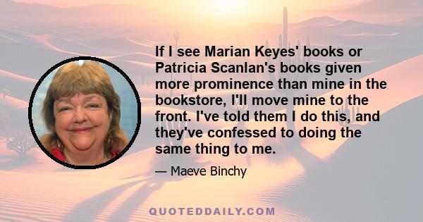 If I see Marian Keyes' books or Patricia Scanlan's books given more prominence than mine in the bookstore, I'll move mine to the front. I've told them I do this, and they've confessed to doing the same thing to me.