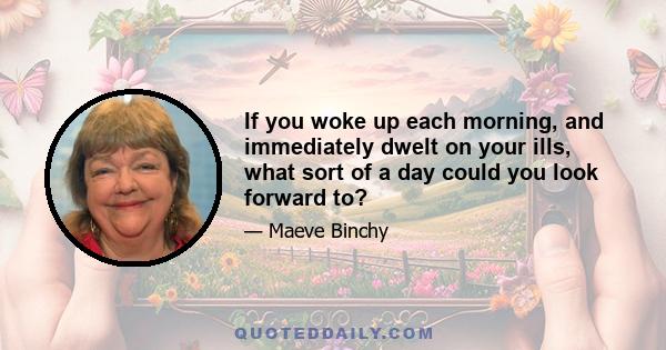 If you woke up each morning, and immediately dwelt on your ills, what sort of a day could you look forward to?