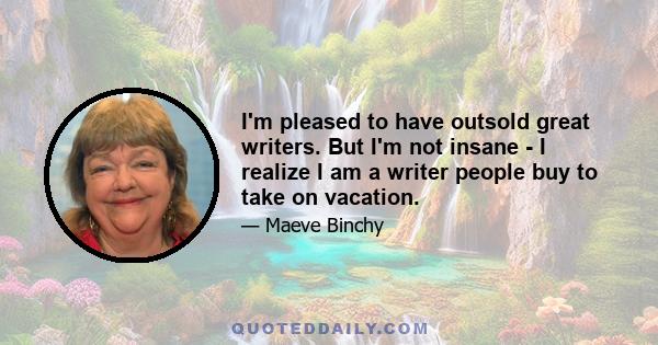 I'm pleased to have outsold great writers. But I'm not insane - I realize I am a writer people buy to take on vacation.