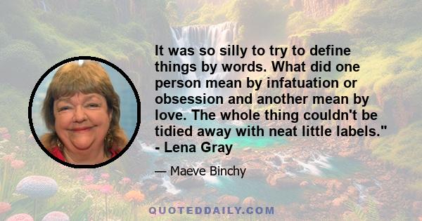 It was so silly to try to define things by words. What did one person mean by infatuation or obsession and another mean by love. The whole thing couldn't be tidied away with neat little labels. - Lena Gray