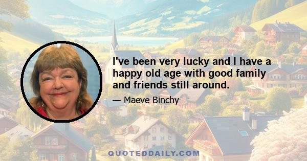 I've been very lucky and I have a happy old age with good family and friends still around.