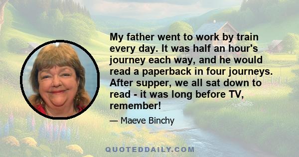 My father went to work by train every day. It was half an hour's journey each way, and he would read a paperback in four journeys. After supper, we all sat down to read - it was long before TV, remember!