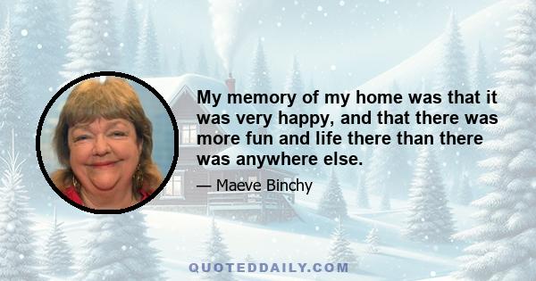 My memory of my home was that it was very happy, and that there was more fun and life there than there was anywhere else.