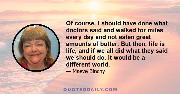 Of course, I should have done what doctors said and walked for miles every day and not eaten great amounts of butter. But then, life is life, and if we all did what they said we should do, it would be a different world.