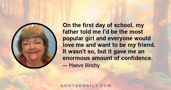 On the first day of school, my father told me I'd be the most popular girl and everyone would love me and want to be my friend. It wasn't so, but it gave me an enormous amount of confidence.