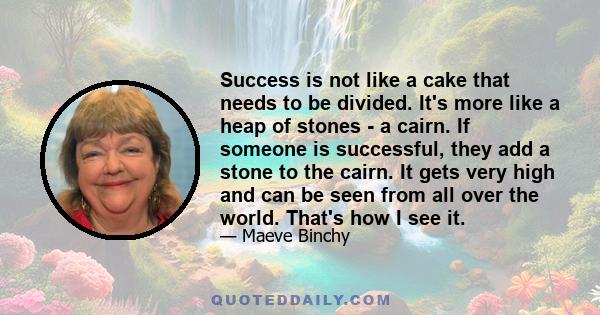 Success is not like a cake that needs to be divided. It's more like a heap of stones - a cairn. If someone is successful, they add a stone to the cairn. It gets very high and can be seen from all over the world. That's