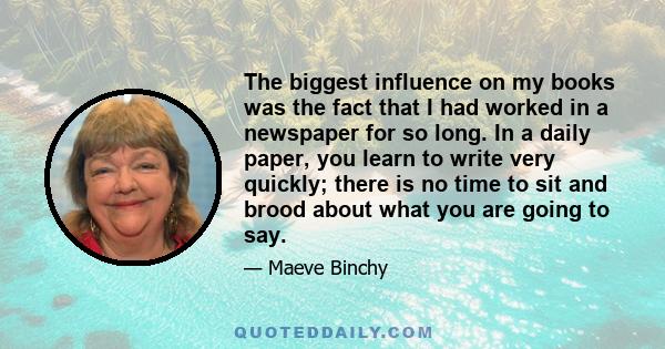 The biggest influence on my books was the fact that I had worked in a newspaper for so long. In a daily paper, you learn to write very quickly; there is no time to sit and brood about what you are going to say.