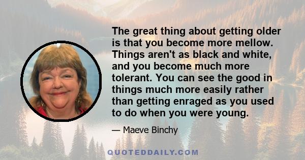 The great thing about getting older is that you become more mellow. Things aren't as black and white, and you become much more tolerant. You can see the good in things much more easily rather than getting enraged as you 