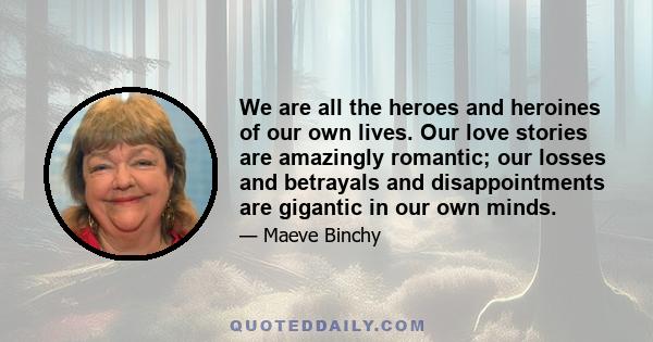 We are all the heroes and heroines of our own lives. Our love stories are amazingly romantic; our losses and betrayals and disappointments are gigantic in our own minds.