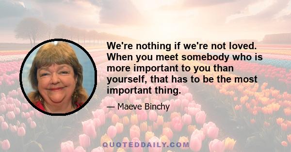 We're nothing if we're not loved. When you meet somebody who is more important to you than yourself, that has to be the most important thing.