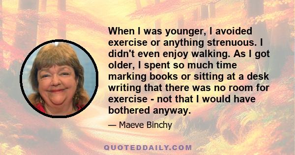 When I was younger, I avoided exercise or anything strenuous. I didn't even enjoy walking. As I got older, I spent so much time marking books or sitting at a desk writing that there was no room for exercise - not that I 