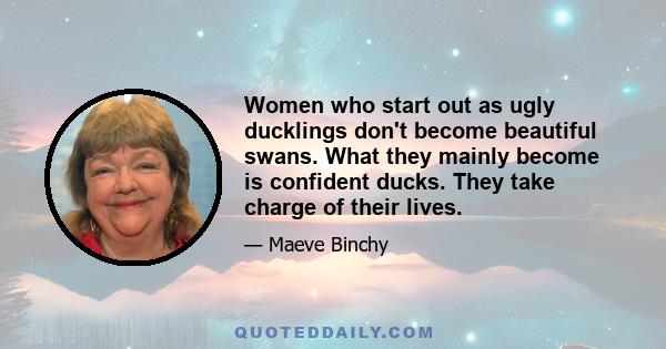 Women who start out as ugly ducklings don't become beautiful swans. What they mainly become is confident ducks. They take charge of their lives.