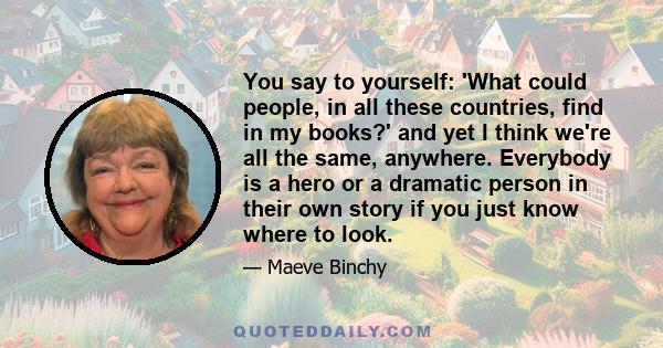 You say to yourself: 'What could people, in all these countries, find in my books?' and yet I think we're all the same, anywhere. Everybody is a hero or a dramatic person in their own story if you just know where to