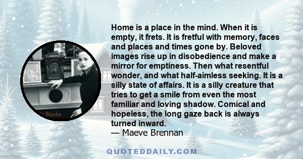 Home is a place in the mind. When it is empty, it frets. It is fretful with memory, faces and places and times gone by. Beloved images rise up in disobedience and make a mirror for emptiness. Then what resentful wonder, 