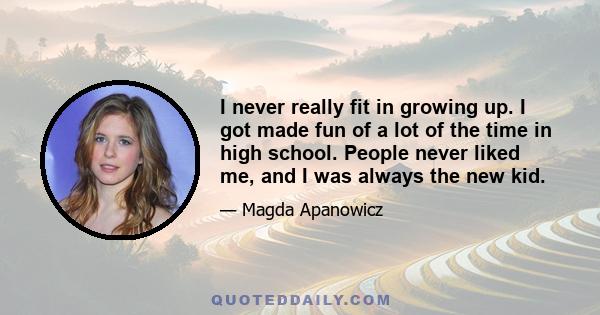 I never really fit in growing up. I got made fun of a lot of the time in high school. People never liked me, and I was always the new kid.