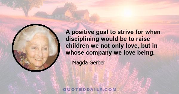 A positive goal to strive for when disciplining would be to raise children we not only love, but in whose company we love being.