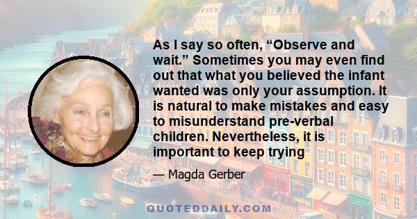 As I say so often, “Observe and wait.” Sometimes you may even find out that what you believed the infant wanted was only your assumption. It is natural to make mistakes and easy to misunderstand pre-verbal children.