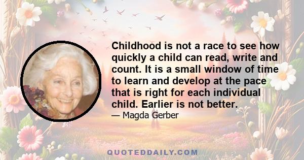 Childhood is not a race to see how quickly a child can read, write and count. It is a small window of time to learn and develop at the pace that is right for each individual child. Earlier is not better.