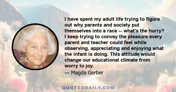 I have spent my adult life trying to figure out why parents and society put themselves into a race -- what's the hurry? I keep trying to convey the pleasure every parent and teacher could feel while observing,