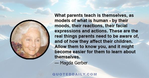 What parents teach is themselves, as models of what is human - by their moods, their reactions, their facial expressions and actions. These are the real things parents need to be aware of, and of how they affect their