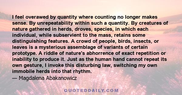 I feel overawed by quantity where counting no longer makes sense. By unrepeatability within such a quantity. By creatures of nature gathered in herds, droves, species, in which each individual, while subservient to the