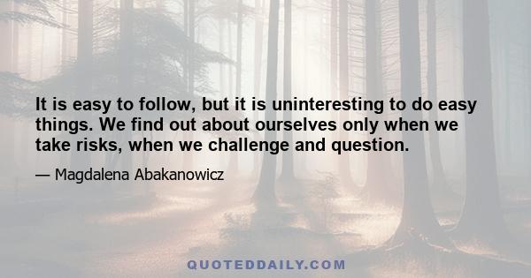 It is easy to follow, but it is uninteresting to do easy things. We find out about ourselves only when we take risks, when we challenge and question.