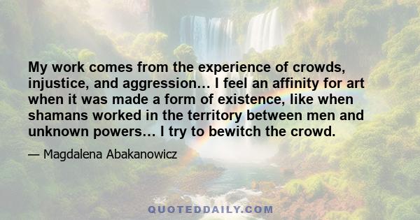 My work comes from the experience of crowds, injustice, and aggression… I feel an affinity for art when it was made a form of existence, like when shamans worked in the territory between men and unknown powers… I try to 